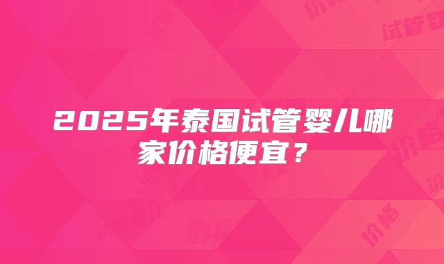 2025年泰国试管婴儿哪家价格便宜?