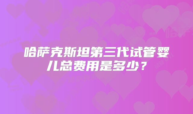 哈萨克斯坦第三代试管婴儿总费用是多少?