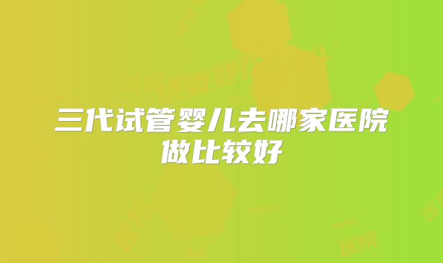 三代试管婴儿去哪家医院做比较好