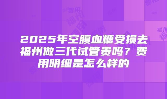 2025年空腹血糖受损去福州做三代试管贵吗?费用明细是怎么样的