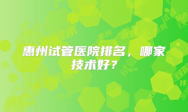 惠州试管医院排名,哪家技术好?
