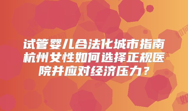 试管婴儿合法化城市指南杭州女性如何选择正规医院并应对经济压力?