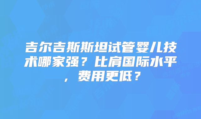 吉尔吉斯斯坦试管婴儿技术哪家强？比肩国际水平，费用更低？
