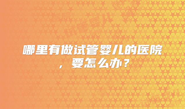 哪里有做试管婴儿的医院，要怎么办？