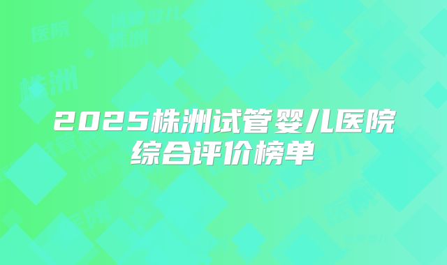 2025株洲试管婴儿医院综合评价榜单