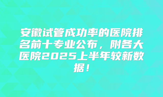 安徽试管成功率的医院排名前十专业公布,附各大医院2025上半年较新数据!