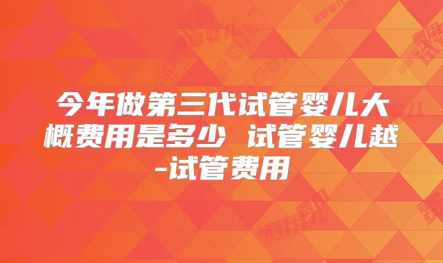 今年做第三代试管婴儿大概费用是多少 试管婴儿越-试管费用