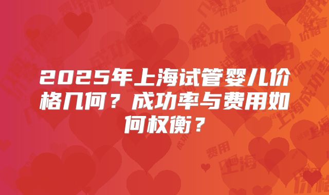 2025年上海试管婴儿价格几何？成功率与费用如何权衡？