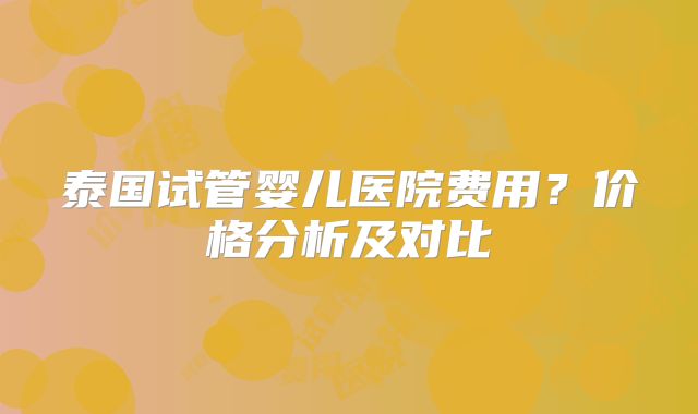 泰国试管婴儿医院费用？价格分析及对比