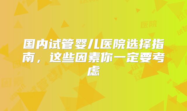 国内试管婴儿医院选择指南,这些因素你一定要考虑