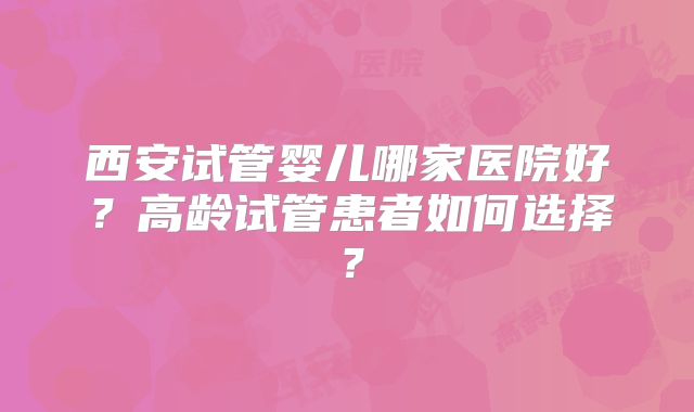 西安试管婴儿哪家医院好?高龄试管患者如何选择?