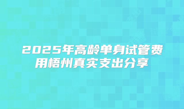 2025年高龄单身试管费用梧州真实支出分享