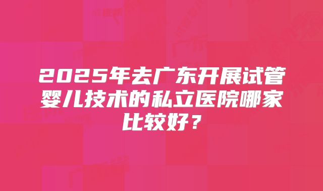 2025年去广东开展试管婴儿技术的私立医院哪家比较好?