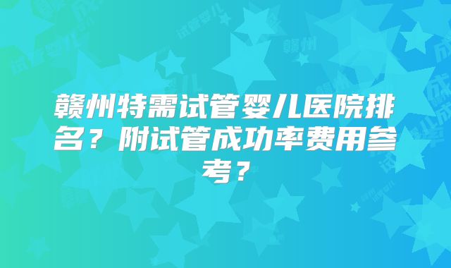 赣州特需试管婴儿医院排名?附试管成功率费用参考?