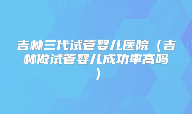 吉林三代试管婴儿医院(吉林做试管婴儿成功率高吗)