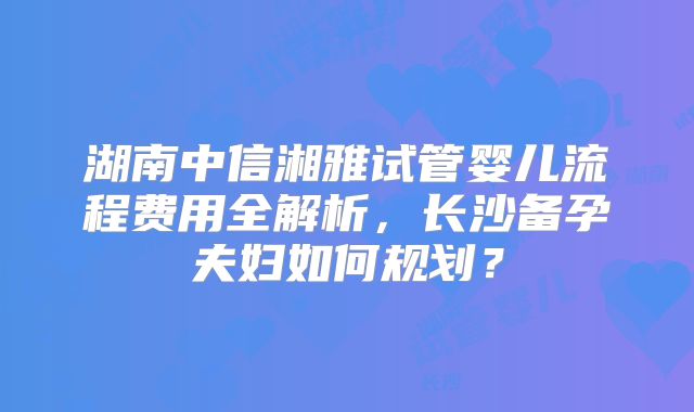 湖南中信湘雅试管婴儿流程费用全解析,长沙备孕夫妇如何规划?