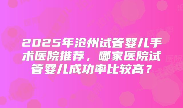 2025年沧州试管婴儿手术医院推荐，哪家医院试管婴儿成功率比较高？