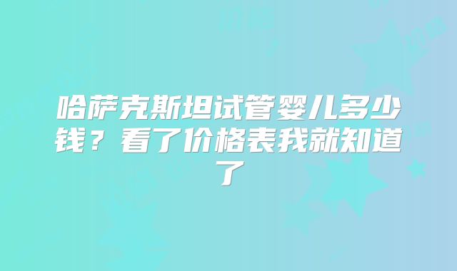 哈萨克斯坦试管婴儿多少钱?看了价格表我就知道了