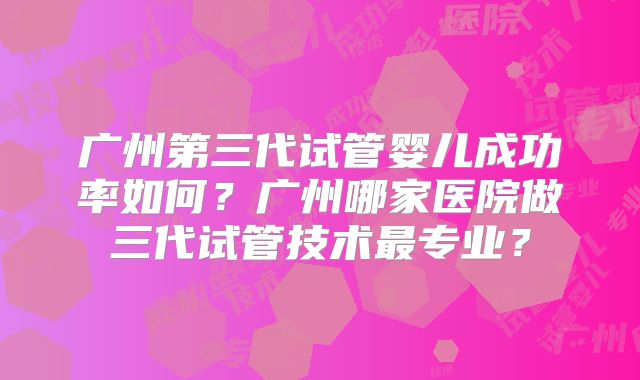 广州第三代试管婴儿成功率如何?广州哪家医院做三代试管技术最专业?