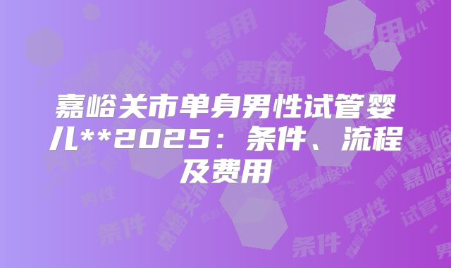 嘉峪关市单身男性试管婴儿**2025:条件、流程及费用