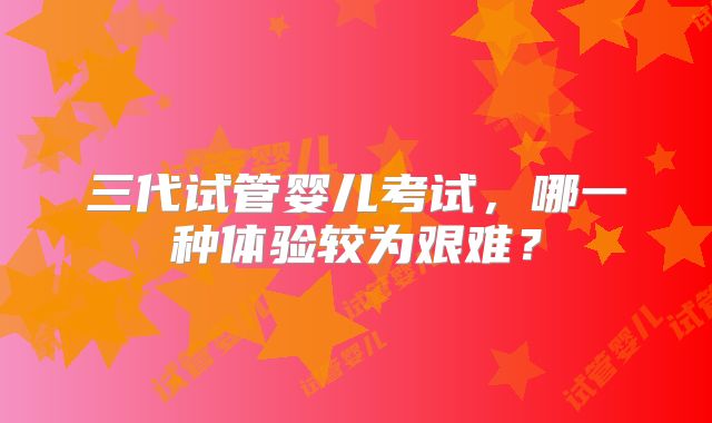 三代试管婴儿考试,哪一种体验较为艰难?