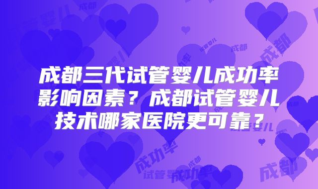 成都三代试管婴儿成功率影响因素？成都试管婴儿技术哪家医院更可靠？