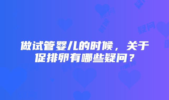 做试管婴儿的时候,关于促排卵有哪些疑问?