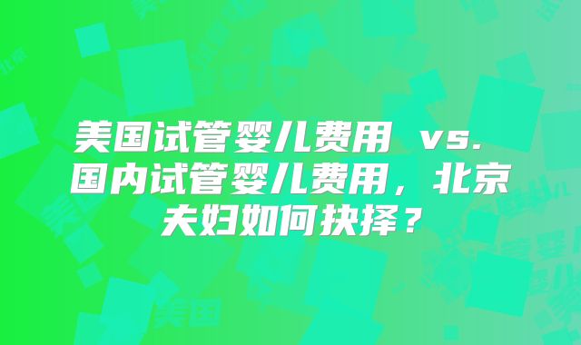 美国试管婴儿费用 vs. 国内试管婴儿费用，北京夫妇如何抉择？