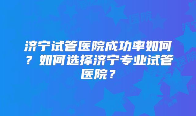 济宁试管医院成功率如何?如何选择济宁专业试管医院?