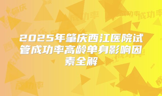 2025年肇庆西江医院试管成功率高龄单身影响因素全解