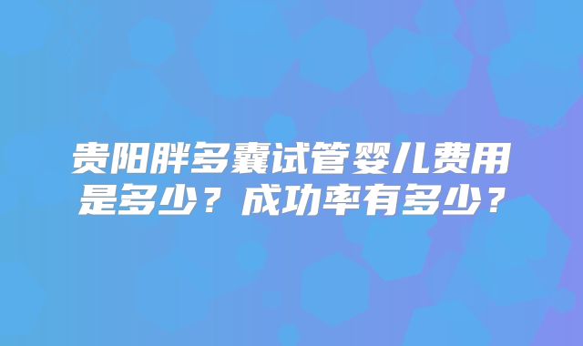 贵阳胖多囊试管婴儿费用是多少？成功率有多少？