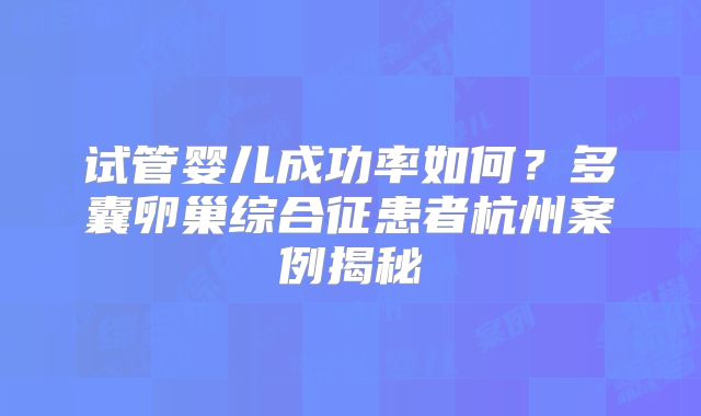 试管婴儿成功率如何?多囊卵巢综合征患者杭州案例揭秘