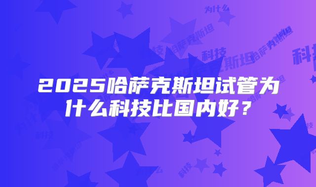 2025哈萨克斯坦试管为什么科技比国内好?