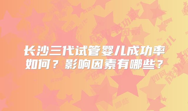 长沙三代试管婴儿成功率如何?影响因素有哪些?