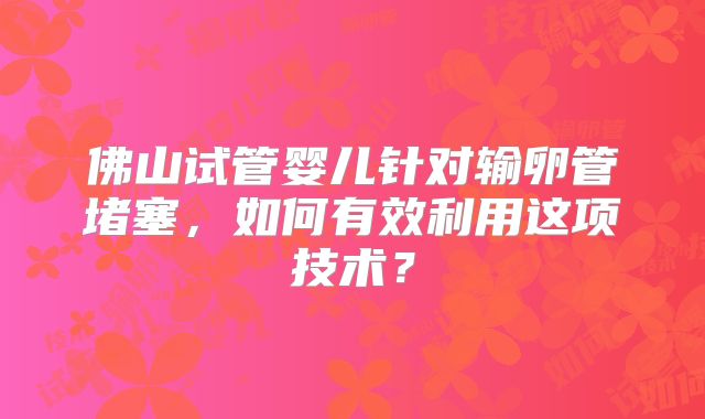 佛山试管婴儿针对输卵管堵塞，如何有效利用这项技术？