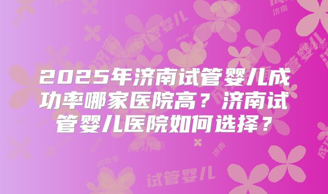 2025年济南试管婴儿成功率哪家医院高?济南试管婴儿医院如何选择?