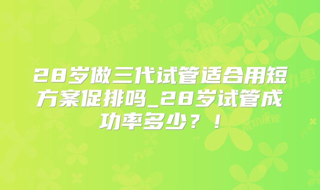 28岁做三代试管适合用短方案促排吗_28岁试管成功率多少?!