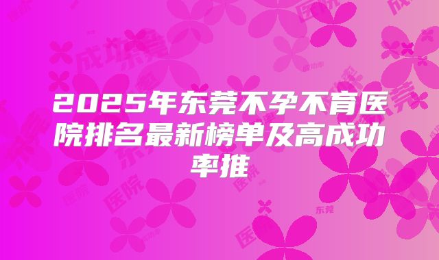 2025年东莞不孕不育医院排名最新榜单及高成功率推