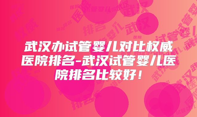 武汉办试管婴儿对比权威医院排名-武汉试管婴儿医院排名比较好！