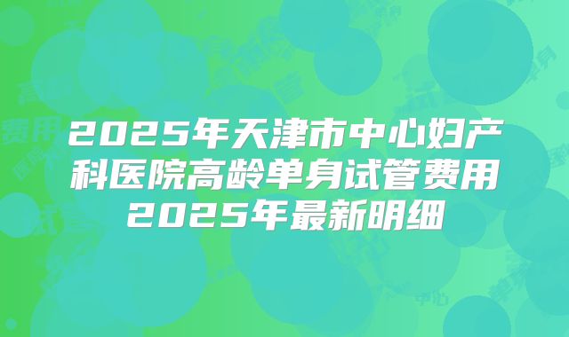 2025年天津市中心妇产科医院高龄单身试管费用2025年最新明细