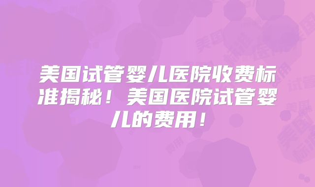 美国试管婴儿医院收费标准揭秘!美国医院试管婴儿的费用!
