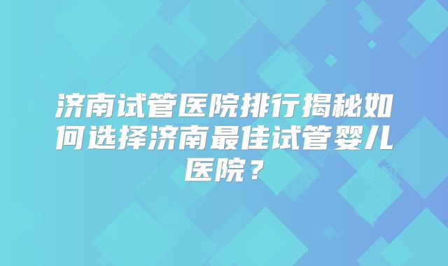 济南试管医院排行揭秘如何选择济南最佳试管婴儿医院?