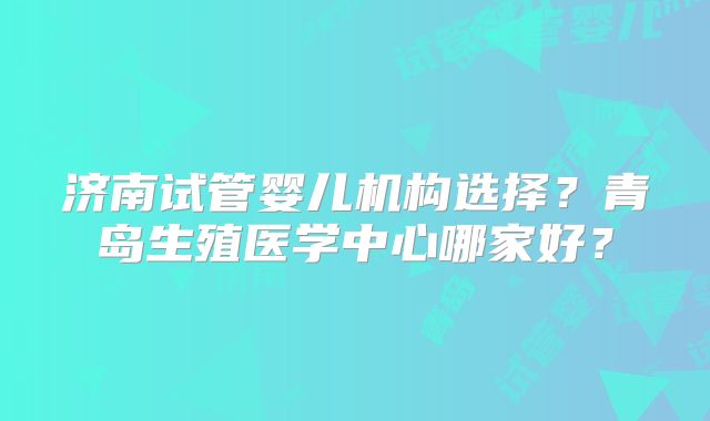 济南试管婴儿机构选择?青岛生殖医学中心哪家好?
