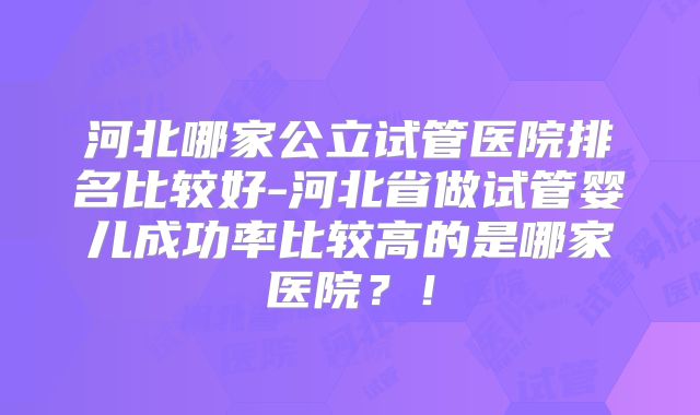 河北哪家公立试管医院排名比较好-河北省做试管婴儿成功率比较高的是哪家医院？！