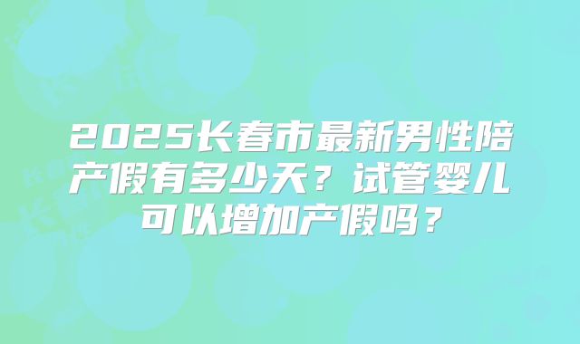 2025长春市最新男性陪产假有多少天？试管婴儿可以增加产假吗？
