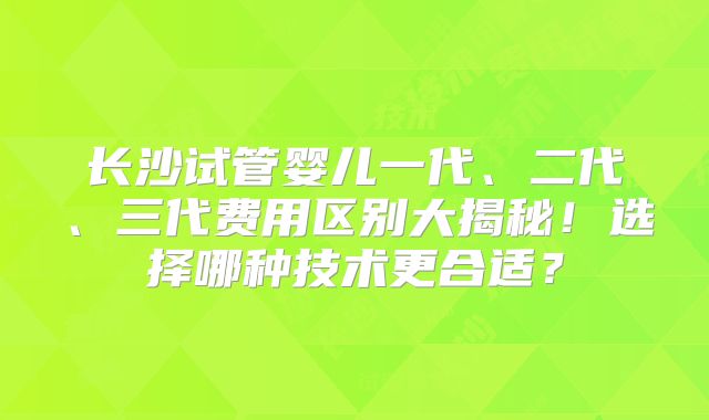 长沙试管婴儿一代、二代、三代费用区别大揭秘!选择哪种技术更合适?