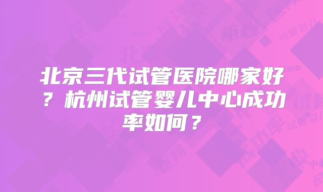 北京三代试管医院哪家好?杭州试管婴儿中心成功率如何?