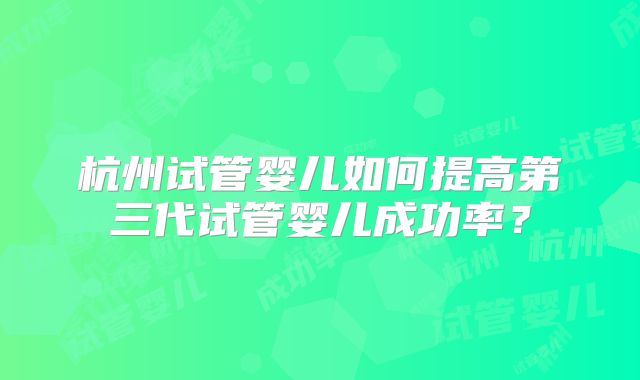 杭州试管婴儿如何提高第三代试管婴儿成功率？