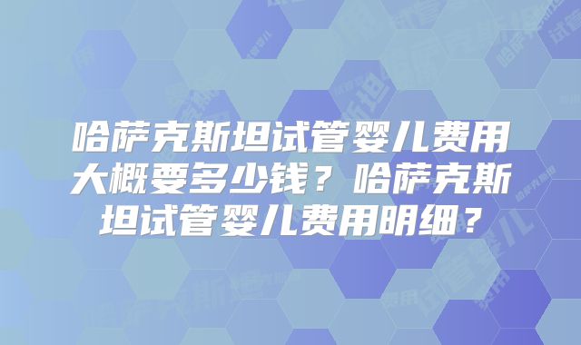 哈萨克斯坦试管婴儿费用大概要多少钱?哈萨克斯坦试管婴儿费用明细?