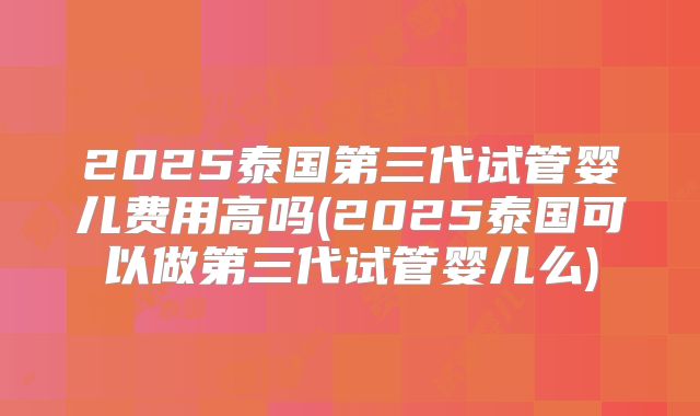 2025泰国第三代试管婴儿费用高吗(2025泰国可以做第三代试管婴儿么)